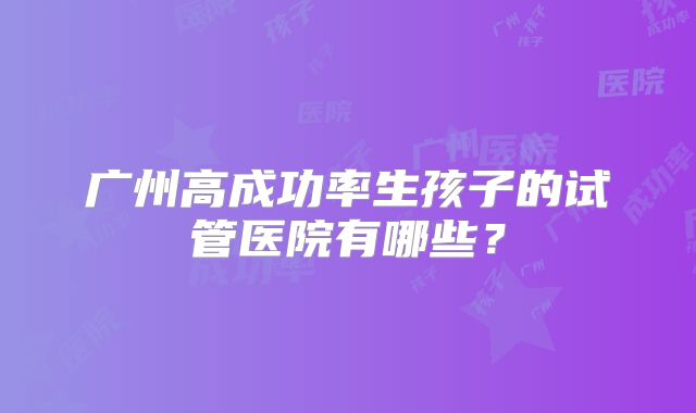 广州高成功率生孩子的试管医院有哪些？