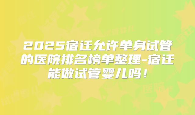 2025宿迁允许单身试管的医院排名榜单整理-宿迁能做试管婴儿吗！