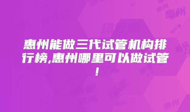惠州能做三代试管机构排行榜,惠州哪里可以做试管!