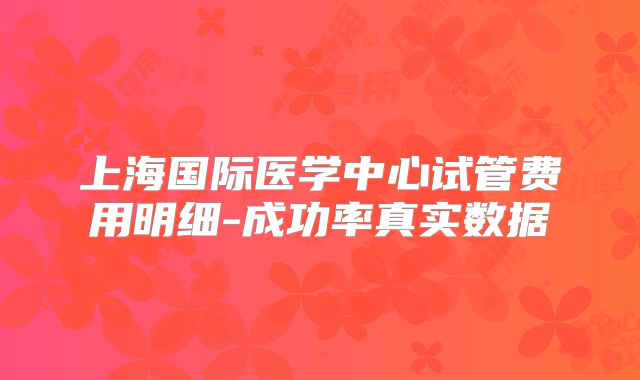 上海国际医学中心试管费用明细-成功率真实数据
