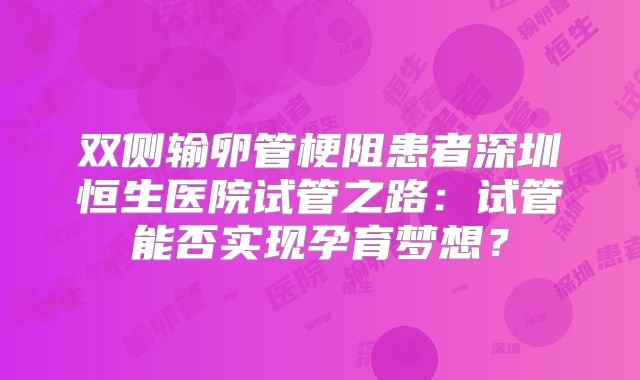 双侧输卵管梗阻患者深圳恒生医院试管之路:试管能否实现孕育梦想?