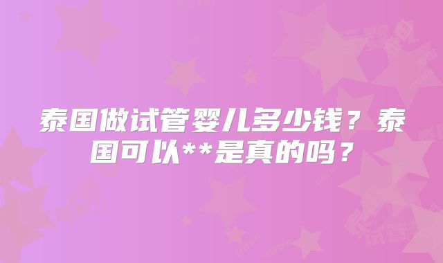 泰国做试管婴儿多少钱?泰国可以**是真的吗?