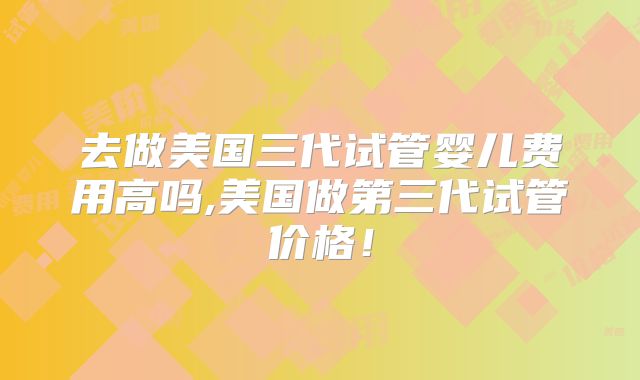 去做美国三代试管婴儿费用高吗,美国做第三代试管价格！