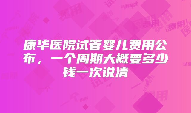 康华医院试管婴儿费用公布，一个周期大概要多少钱一次说清