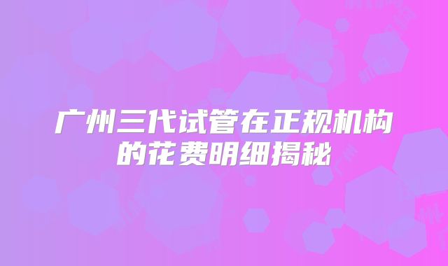 广州三代试管在正规机构的花费明细揭秘