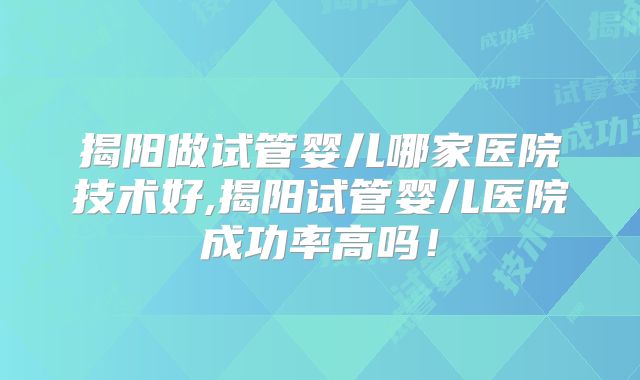 揭阳做试管婴儿哪家医院技术好,揭阳试管婴儿医院成功率高吗！