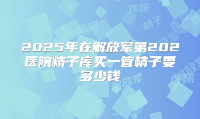 2025年在解放军第202医院精子库买一管精子要多少钱