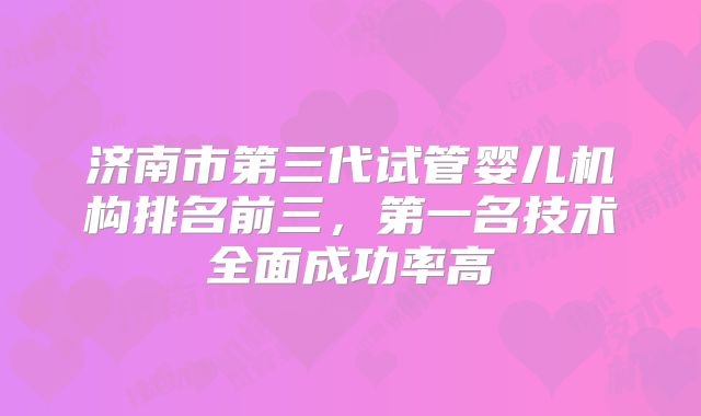 济南市第三代试管婴儿机构排名前三，第一名技术全面成功率高