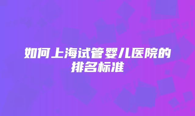 如何上海试管婴儿医院的排名标准