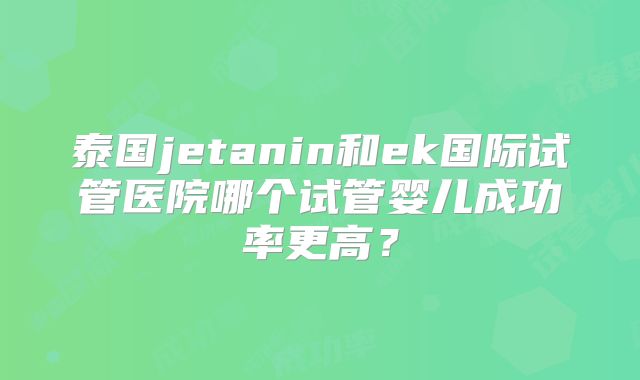 泰国jetanin和ek国际试管医院哪个试管婴儿成功率更高？