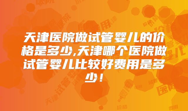 天津医院做试管婴儿的价格是多少,天津哪个医院做试管婴儿比较好费用是多少！