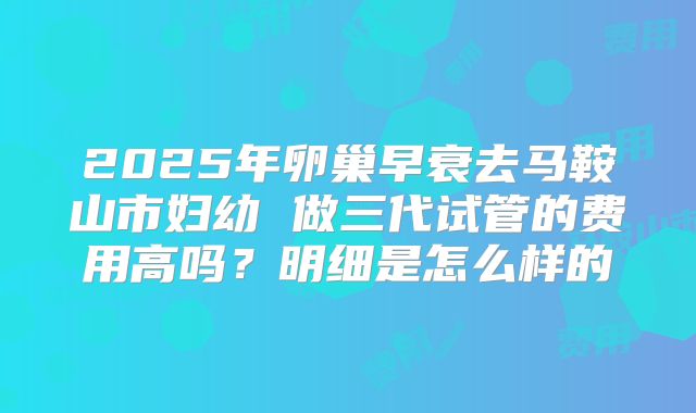 2025年卵巢早衰去马鞍山市妇幼 做三代试管的费用高吗？明细是怎么样的
