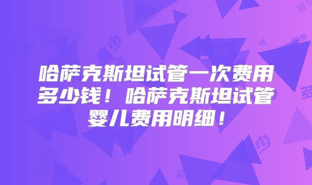 哈萨克斯坦试管一次费用多少钱！哈萨克斯坦试管婴儿费用明细！