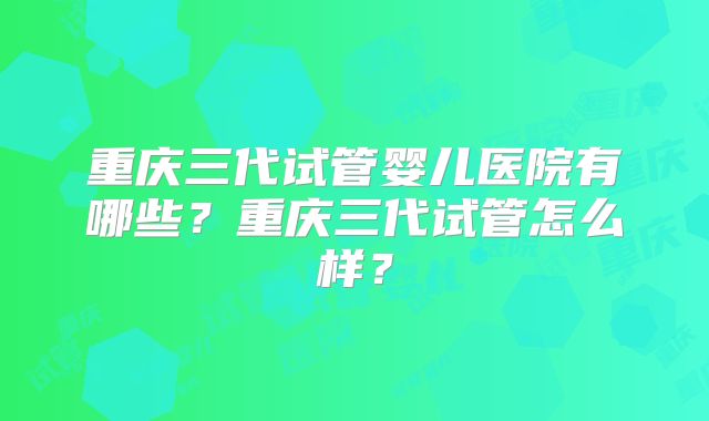 重庆三代试管婴儿医院有哪些？重庆三代试管怎么样？