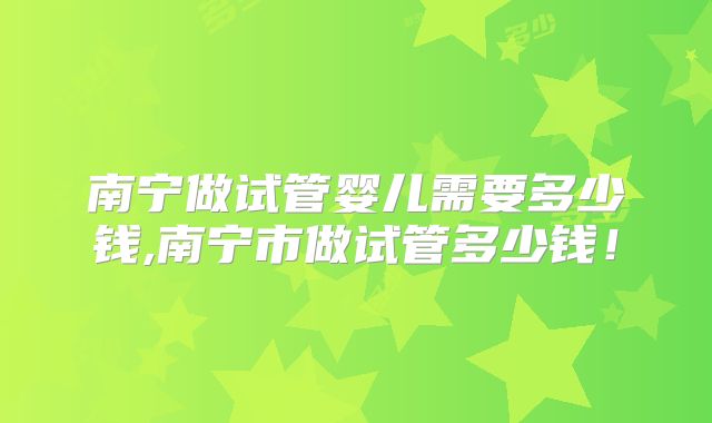 南宁做试管婴儿需要多少钱,南宁市做试管多少钱!