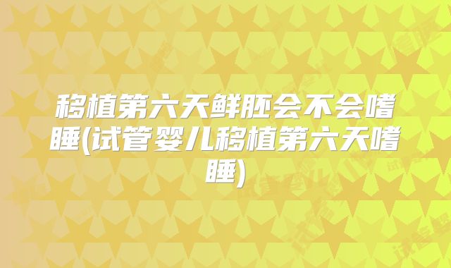 移植第六天鲜胚会不会嗜睡(试管婴儿移植第六天嗜睡)