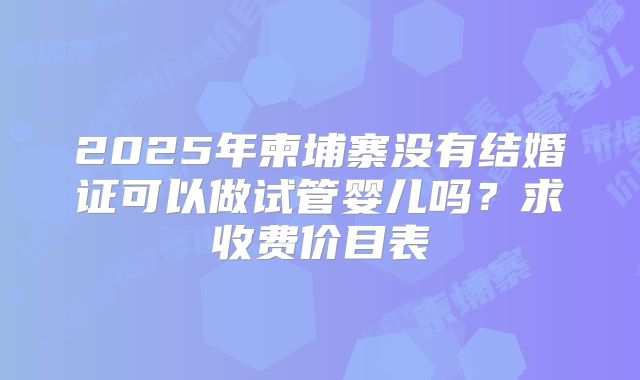 2025年柬埔寨没有结婚证可以做试管婴儿吗？求收费价目表