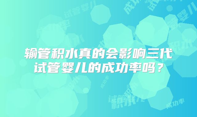 输管积水真的会影响三代试管婴儿的成功率吗？