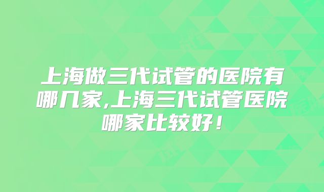 上海做三代试管的医院有哪几家,上海三代试管医院哪家比较好！
