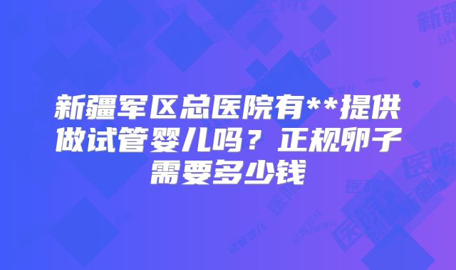 新疆军区总医院有**提供做试管婴儿吗？正规卵子需要多少钱