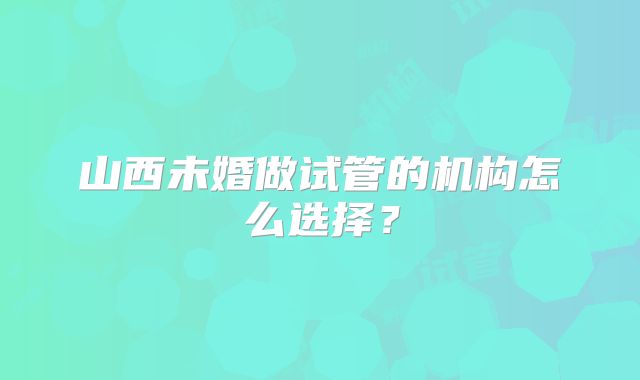 山西未婚做试管的机构怎么选择？