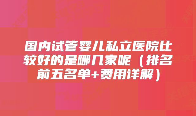 国内试管婴儿私立医院比较好的是哪几家呢（排名前五名单+费用详解）