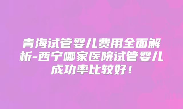 青海试管婴儿费用全面解析-西宁哪家医院试管婴儿成功率比较好！