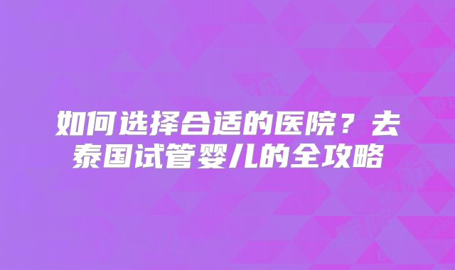 如何选择合适的医院?去泰国试管婴儿的全攻略