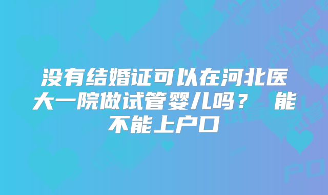 没有结婚证可以在河北医大一院做试管婴儿吗？ 能不能上户口