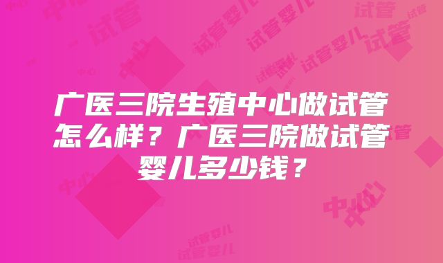 广医三院生殖中心做试管怎么样？广医三院做试管婴儿多少钱？