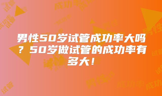 男性50岁试管成功率大吗?50岁做试管的成功率有多大!