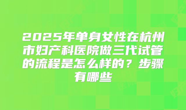 2025年单身女性在杭州市妇产科医院做三代试管的流程是怎么样的？步骤有哪些