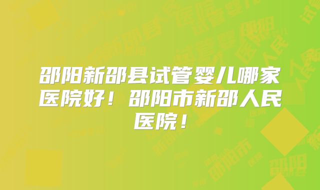 邵阳新邵县试管婴儿哪家医院好!邵阳市新邵人民医院!