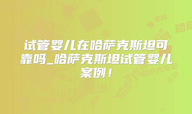 试管婴儿在哈萨克斯坦可靠吗_哈萨克斯坦试管婴儿案例！