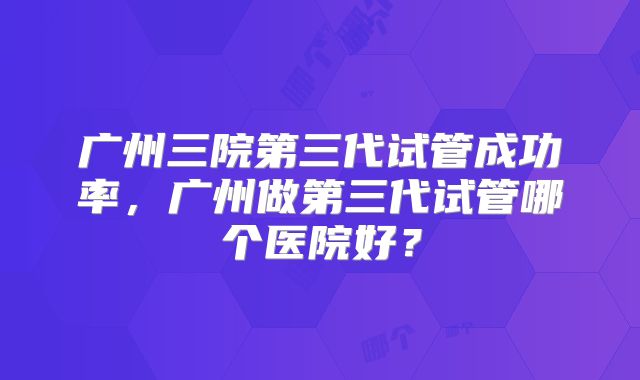 广州三院第三代试管成功率,广州做第三代试管哪个医院好?