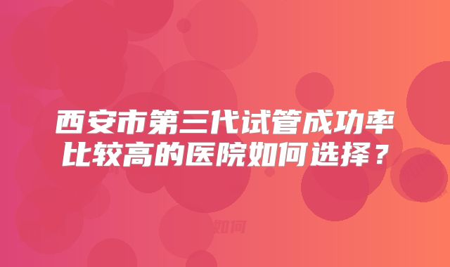 西安市第三代试管成功率比较高的医院如何选择？