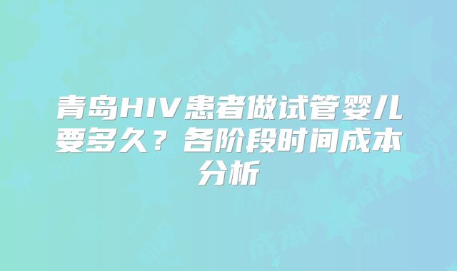 青岛HIV患者做试管婴儿要多久？各阶段时间成本分析