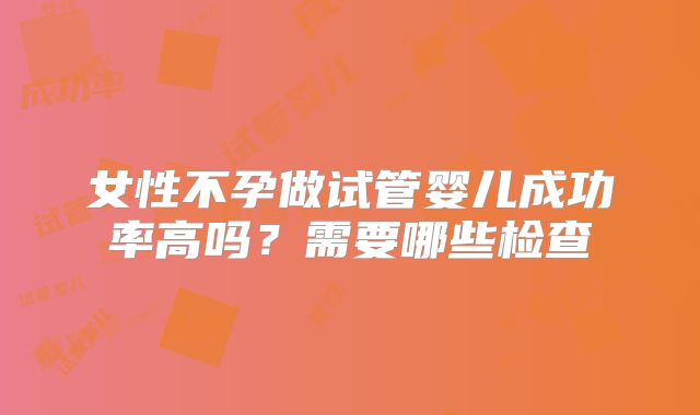 女性不孕做试管婴儿成功率高吗？需要哪些检查