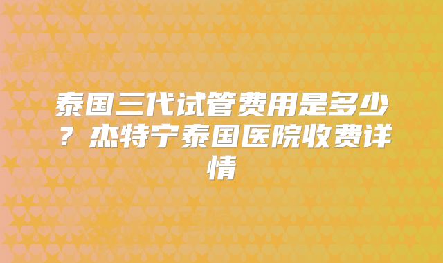 泰国三代试管费用是多少？杰特宁泰国医院收费详情