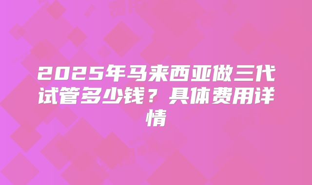 2025年马来西亚做三代试管多少钱？具体费用详情