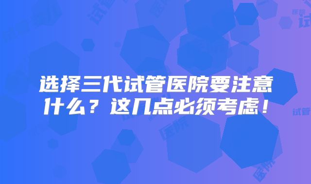 选择三代试管医院要注意什么？这几点必须考虑！