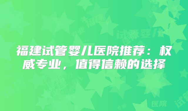 福建试管婴儿医院推荐:权威专业,值得信赖的选择