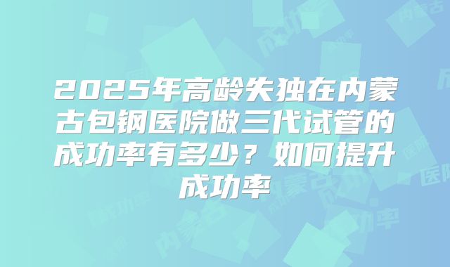 2025年高龄失独在内蒙古包钢医院做三代试管的成功率有多少？如何提升成功率