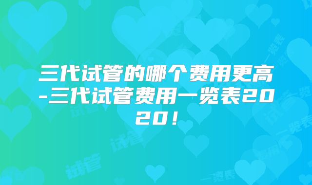 三代试管的哪个费用更高-三代试管费用一览表2020!