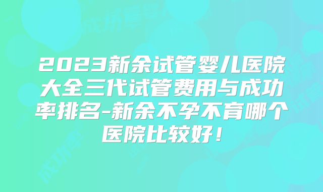 2023新余试管婴儿医院大全三代试管费用与成功率排名-新余不孕不育哪个医院比较好！