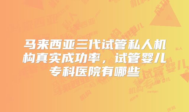 马来西亚三代试管私人机构真实成功率，试管婴儿专科医院有哪些