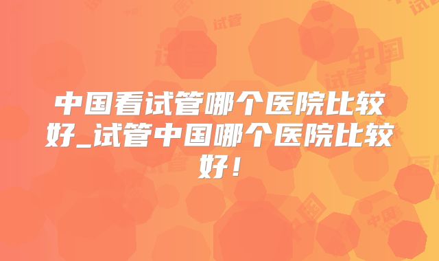 中国看试管哪个医院比较好_试管中国哪个医院比较好！