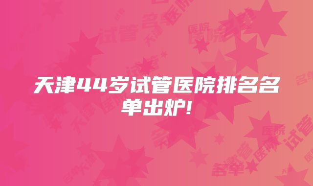 天津44岁试管医院排名名单出炉!