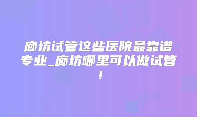 廊坊试管这些医院最靠谱专业_廊坊哪里可以做试管!