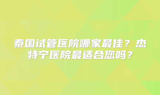 泰国试管医院哪家最佳？杰特宁医院最适合您吗？